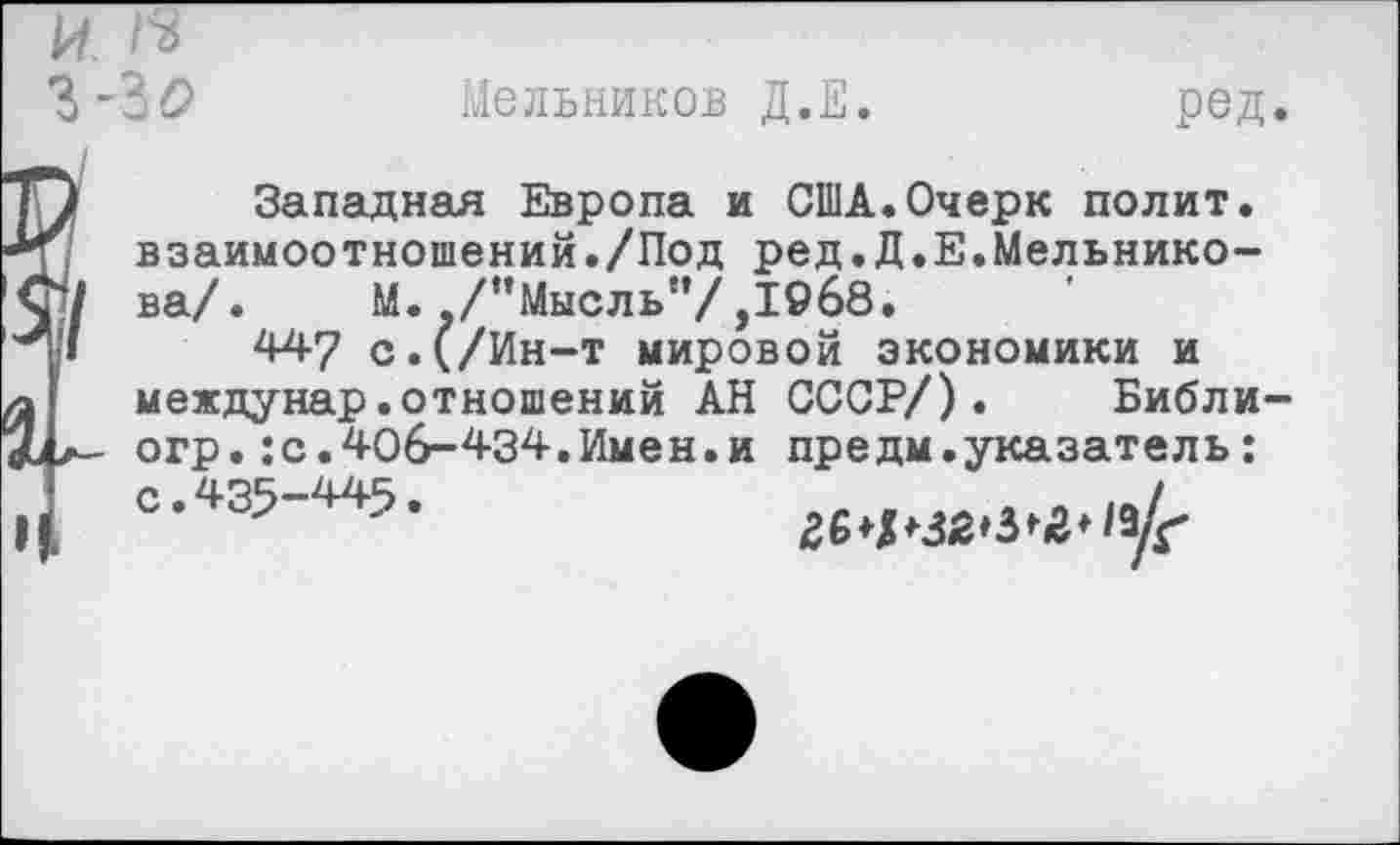 ﻿ЪО	Мельников Д.Е.
ред
Западная Европа и США.Очерк полит, взаимоотношений./Под ред.Д.Е.Мельникова/. М. ./’’Мысль”/,1968.
447 с.(/Ин-т мировой экономики и междунар.отношений АН СССР/). Библи огр.:с.406-434.Имен.и предм.указатель: =•«5-445.